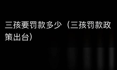 三孩要罚款多少（三孩罚款政策出台）