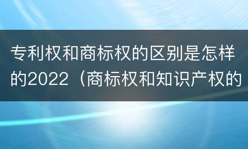 专利权和商标权的区别是怎样的2022（商标权和知识产权的区别）