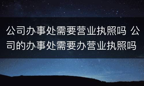 公司办事处需要营业执照吗 公司的办事处需要办营业执照吗