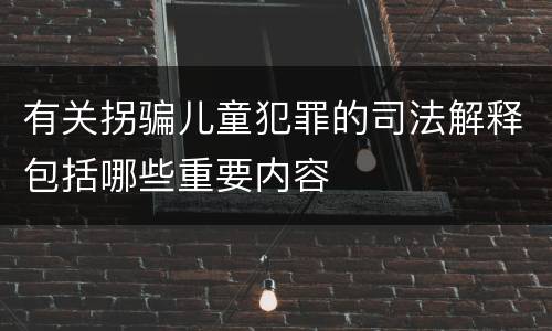 有关拐骗儿童犯罪的司法解释包括哪些重要内容
