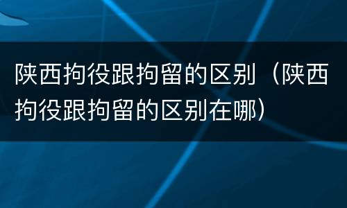 陕西拘役跟拘留的区别（陕西拘役跟拘留的区别在哪）