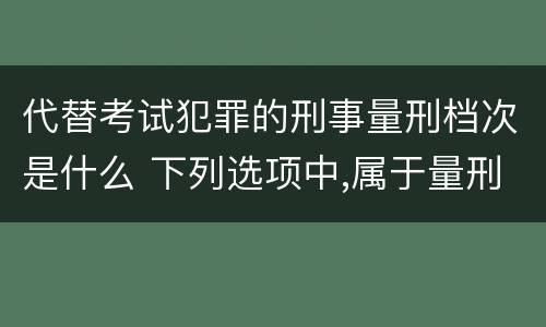 代替考试犯罪的刑事量刑档次是什么 下列选项中,属于量刑制度的有
