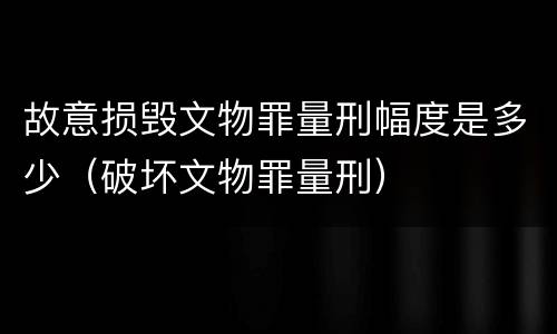 故意损毁文物罪量刑幅度是多少（破坏文物罪量刑）