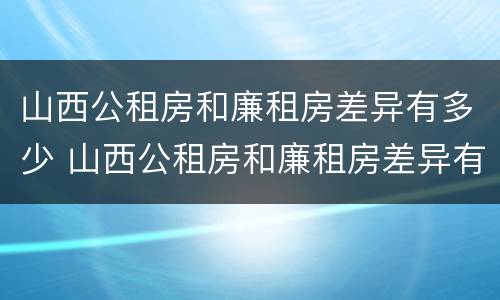山西公租房和廉租房差异有多少 山西公租房和廉租房差异有多少年