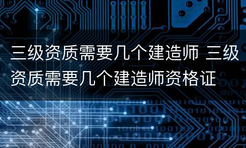 三级资质需要几个建造师 三级资质需要几个建造师资格证