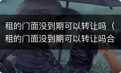 租的门面没到期可以转让吗（租的门面没到期可以转让吗合法吗）
