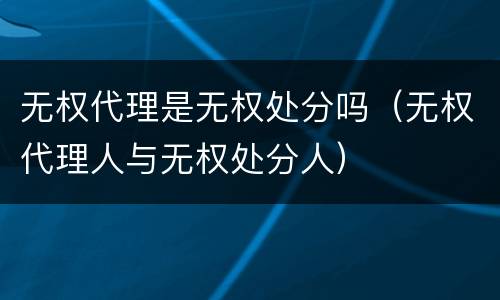 无权代理是无权处分吗（无权代理人与无权处分人）