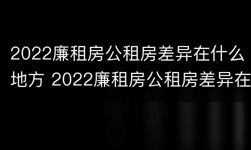 2022廉租房公租房差异在什么地方 2022廉租房公租房差异在什么地方查询