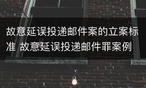 故意延误投递邮件案的立案标准 故意延误投递邮件罪案例