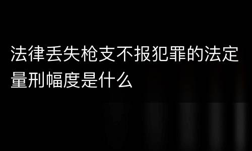法律丢失枪支不报犯罪的法定量刑幅度是什么