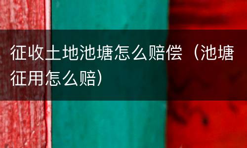 征收土地池塘怎么赔偿（池塘征用怎么赔）