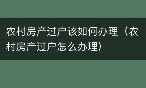 农村房产过户该如何办理（农村房产过户怎么办理）