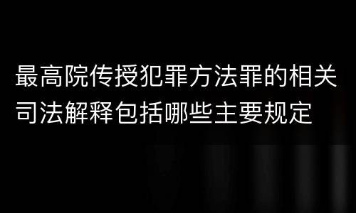 最高院传授犯罪方法罪的相关司法解释包括哪些主要规定
