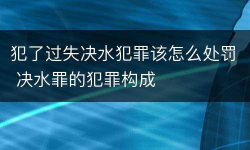 犯了过失决水犯罪该怎么处罚 决水罪的犯罪构成