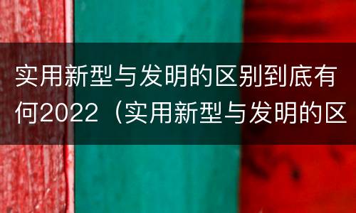 实用新型与发明的区别到底有何2022（实用新型与发明的区别是什么）