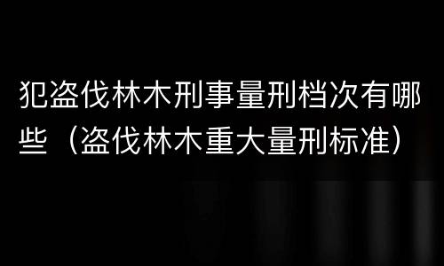 犯盗伐林木刑事量刑档次有哪些（盗伐林木重大量刑标准）