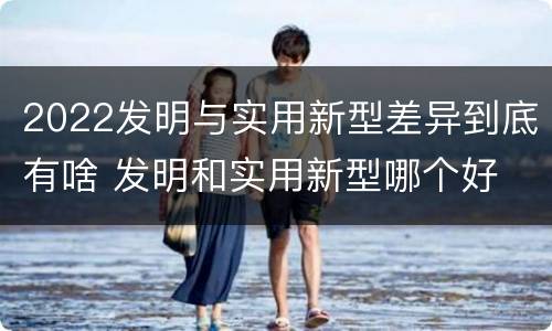 2022发明与实用新型差异到底有啥 发明和实用新型哪个好