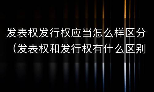 发表权发行权应当怎么样区分（发表权和发行权有什么区别）