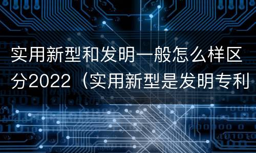 实用新型和发明一般怎么样区分2022（实用新型是发明专利吗）