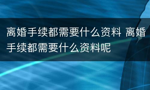 离婚手续都需要什么资料 离婚手续都需要什么资料呢