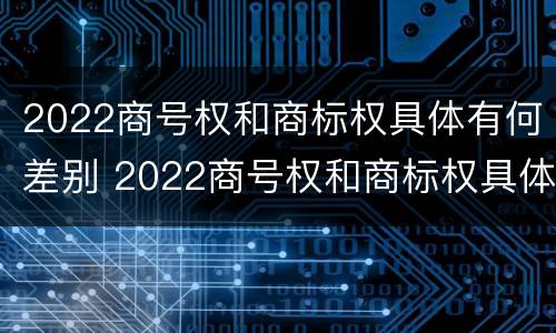 2022商号权和商标权具体有何差别 2022商号权和商标权具体有何差别呢