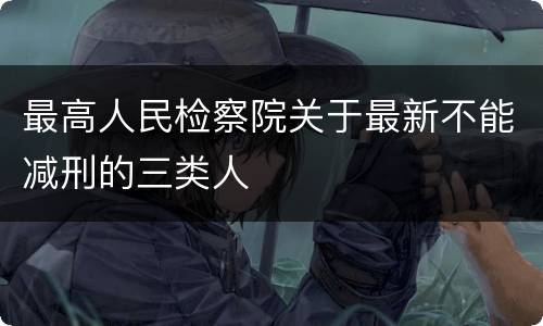 最高人民检察院关于最新不能减刑的三类人