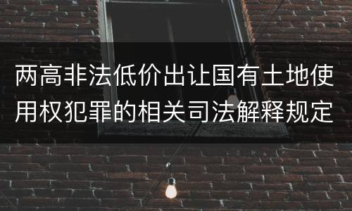 两高非法低价出让国有土地使用权犯罪的相关司法解释规定主要内容是什么