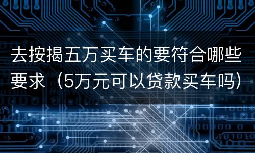 去按揭五万买车的要符合哪些要求（5万元可以贷款买车吗）