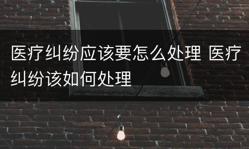 医疗纠纷应该要怎么处理 医疗纠纷该如何处理