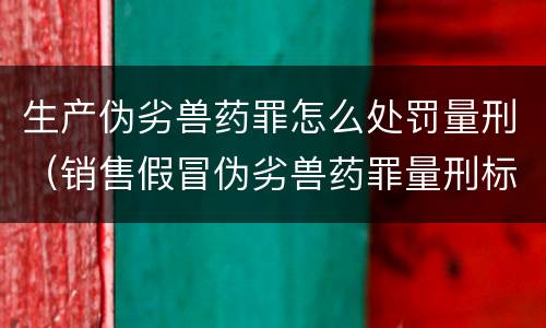 生产伪劣兽药罪怎么处罚量刑（销售假冒伪劣兽药罪量刑标准）