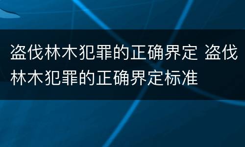 盗伐林木犯罪的正确界定 盗伐林木犯罪的正确界定标准