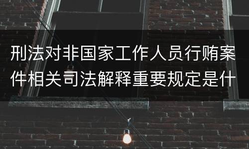 刑法对非国家工作人员行贿案件相关司法解释重要规定是什么
