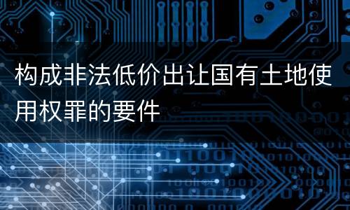 构成非法低价出让国有土地使用权罪的要件