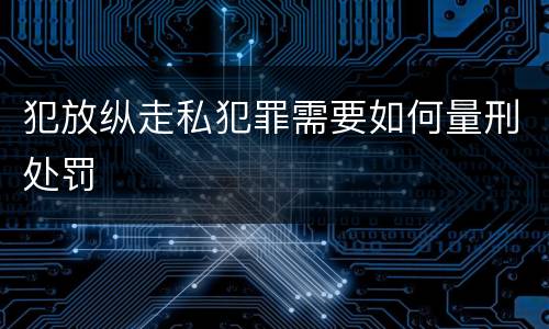 犯放纵走私犯罪需要如何量刑处罚