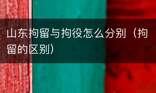 山东拘留与拘役怎么分别（拘留的区别）