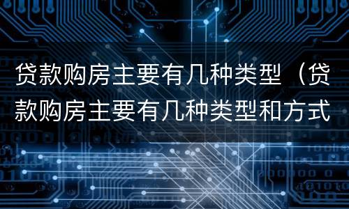 贷款购房主要有几种类型（贷款购房主要有几种类型和方式）