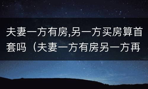 夫妻一方有房,另一方买房算首套吗（夫妻一方有房另一方再买算首套么）