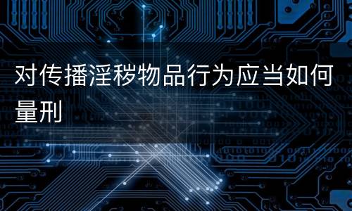对传播淫秽物品行为应当如何量刑