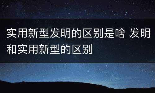 实用新型发明的区别是啥 发明和实用新型的区别
