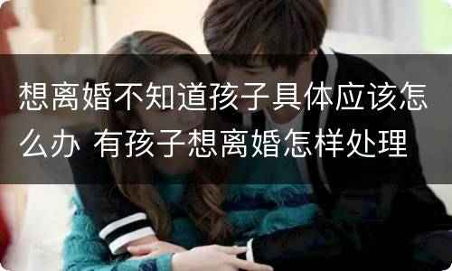 想离婚不知道孩子具体应该怎么办 有孩子想离婚怎样处理