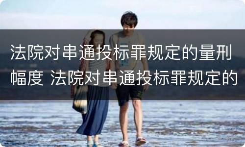 法院对串通投标罪规定的量刑幅度 法院对串通投标罪规定的量刑幅度有多大
