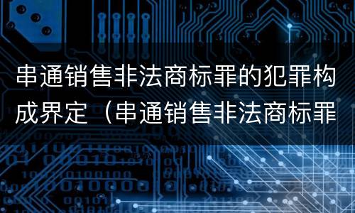 串通销售非法商标罪的犯罪构成界定（串通销售非法商标罪的犯罪构成界定标准）
