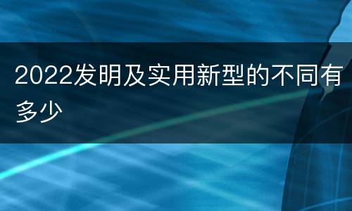 2022发明及实用新型的不同有多少