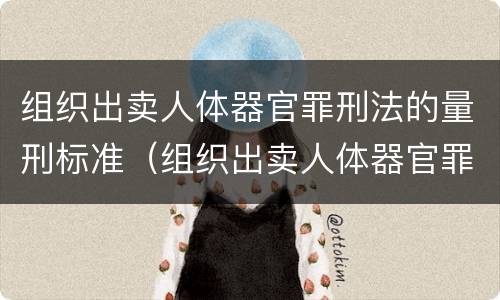 组织出卖人体器官罪刑法的量刑标准（组织出卖人体器官罪刑法的量刑标准是什么）