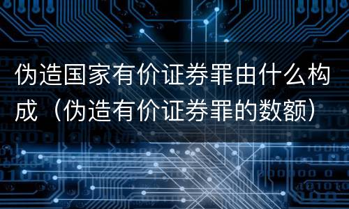 伪造国家有价证券罪由什么构成（伪造有价证券罪的数额）