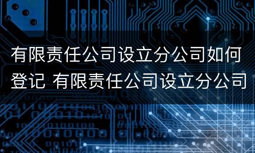 有限责任公司设立分公司如何登记 有限责任公司设立分公司如何登记注册