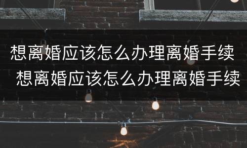 想离婚应该怎么办理离婚手续 想离婚应该怎么办理离婚手续流程