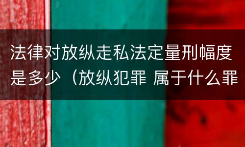 法律对放纵走私法定量刑幅度是多少（放纵犯罪 属于什么罪名）