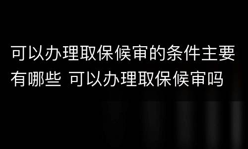 可以办理取保候审的条件主要有哪些 可以办理取保候审吗