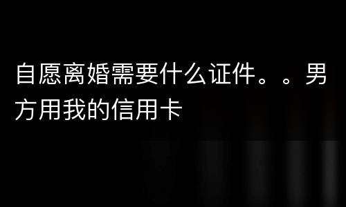 自愿离婚需要什么证件。。男方用我的信用卡